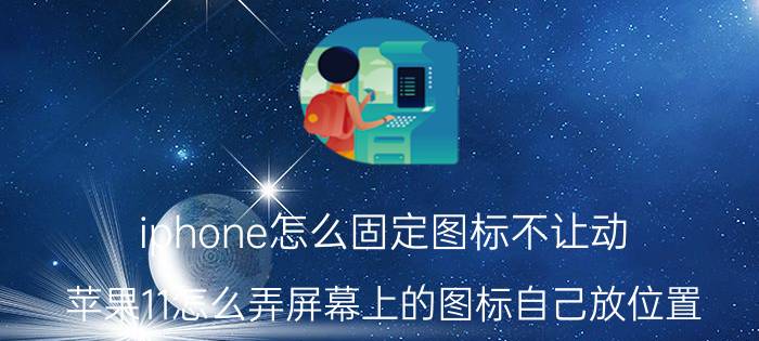 iphone怎么固定图标不让动 苹果11怎么弄屏幕上的图标自己放位置？